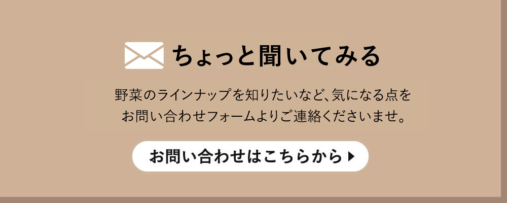 ちょっと聞いてみる野菜のラインナップを知りたいなど、気になる点をお問い合わせフォームよりご連絡くださいませ。